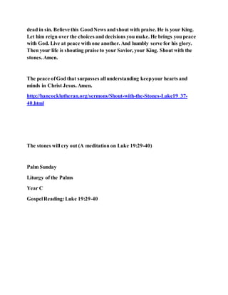 dead in sin. Believe this GoodNews and shout with praise. He is your King.
Let him reign over the choices and decisions you make. He brings you peace
with God. Live at peace with one another. And humbly serve for his glory.
Then your life is shouting praise to your Savior, your King. Shout with the
stones. Amen.
The peace ofGod that surpasses allunderstanding keepyour hearts and
minds in Christ Jesus. Amen.
http://hancocklutheran.org/sermons/Shout-with-the-Stones-Luke19_37-
40.html
The stones will cry out (A meditation on Luke 19:29-40)
Palm Sunday
Liturgy of the Palms
Year C
GospelReading:Luke 19:29-40
 