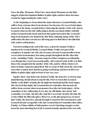 I love the film, Memento. What I love most about Memento are the little
nuggets of plot-development hidden in plain sight, and how those becomes
crucial for appreciating the entire story.
At the beginning we learn about the main character, LeonardShelby, who
suffers from extreme short term memory loss because ofa severe brain injury
incurred at his home, seconds before witnessing the murder of his wife. Justas
Leonard witnesses his wife suffocating to death, an armed robber violently
strikes Leonard on the head, and from that point forward in life, Leonard's
long-term memories are haunted by that final, enduring image of his wife's
suffocation. He then sets out on a life-long quest to find those who killed his
wife, and to satisfyjustice.
Fast-forwarding to the end of the story, a detective named Teddy is
murdered by Leonard Shelby. Leonard thinks Teddy was part of the
conspiracyto murder his wife, but of course, becauseLeonardsuffers from
severe short-term memory loss many people throughout his life after that
event—including Teddy—become suspectsofthat conspiracyaccidentally,
even though they aren't necessarilyguilty. All Leonard wants in life is to find
those who conspired in the murder of his wife, and he will do whateverit
takes to bring vengeance uponthem. But we come to find out in the end of the
story that so much more had been going on all along, and best of all it was
hidden in plain sight, right in front of our very eyes.
SpoilerAlert: Just before the death of Teddy, the detective, we learn some
mind-blowing details about Leonard's life. First we learn that Leonard
Shelby's wife didn't actually die the night her husband had his brain injury.
She survived that night, but Leonard doesn't remember that because he
suffers from extreme short-term memory loss after his brain injury. All he
remembers is her suffocating. Every day, he still thinks she's dead. And
eventually, over time, she does die; and she's even truly dead by the time the
events within the film take place. However, as the plot progresses,we learn
that Teddy, the detective, alreadybrought Leonard to the real attacker, and
Leonard already avengedhis wife, but Leonard doesn't remember that either.
Finally, as if those tidbits of information weren't shocking enough, we also
learn the most shocking factof all: Leonard actually murdered his own wife,
 