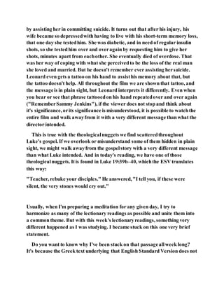 by assisting her in committing suicide. It turns out that after his injury, his
wife became so depressedwith having to live with his short-term memory loss,
that one day she testedhim. She was diabetic, and in need of regular insulin
shots, so she testedhim over and overagain by requesting him to give her
shots, minutes apart from eachother. She eventually died of overdose. That
was her way of coping with what she perceivedto be the loss of the real man
she loved and married. But he doesn't remember ever assisting hersuicide.
Leonard even gets a tattoo on his hand to assisthis memory about that, but
the tattoo doesn't help. All throughout the film we are shown that tattoo, and
the messageis in plain sight, but Leonard interprets it differently. Even when
you hear or see that phrase tattooedon his hand repeatedover and over again
("RememberSammy Jenkins"), if the viewer does not stop and think about
it's significance, orits significance is misunderstood, it is possible to watchthe
entire film and walk awayfrom it with a very different message thanwhat the
director intended.
This is true with the theologicalnuggets we find scatteredthroughout
Luke's gospel. If we overlook or misunderstand some of them hidden in plain
sight, we might walk awayfrom the gospelstory with a very different message
than what Luke intended. And in today's reading, we have one of those
theologicalnuggets. Itis found in Luke 19:39b–40, whichthe ESV translates
this way:
"Teacher, rebuke your disciples." He answered, "I tell you, if these were
silent, the very stones would cry out."
Usually, when I'm preparing a meditation for any given day, I try to
harmonize as many of the lectionary readings as possible and unite them into
a common theme. But with this week's lectionaryreadings, something very
different happened as I was studying. I became stuck on this one very brief
statement.
Do you want to know why I've been stuck on that passageallweek long?
It's because the Greek text underlying that English Standard Version does not
 