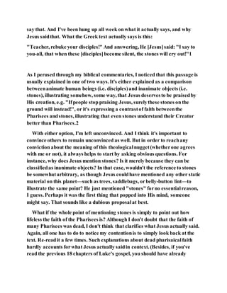 say that. And I've been hung up all week onwhat it actually says, and why
Jesus saidthat. What the Greek text actually says is this:
"Teacher, rebuke your disciples!" And answering, He [Jesus]said: "I say to
you-all, that when these [disciples]become silent, the stones will cry out!"1
As I perused through my biblical commentaries, I noticed that this passage is
usually explained in one of two ways. It's either explained as a comparison
betweenanimate human beings (i.e. disciples)and inanimate objects (i.e.
stones), illustrating somehow, some way, that Jesus deservesto be praisedby
His creation, e.g. "Ifpeople stop praising Jesus, surelythese stones on the
ground will instead!", or it's expressing a contrastof faith betweenthe
Pharisees andstones, illustrating that even stones understand their Creator
better than Pharisees.2
With either option, I'm left unconvinced. And I think it's important to
convince others to remain unconvinced as well. But in order to reachany
conviction about the meaning of this theologicalnugget(whetherone agrees
with me or not), it always helps to start by asking obvious questions. For
instance, why does Jesus mention stones? Is it merely because they can be
classifiedas inanimate objects? In that case, wouldn't the reference to stones
be somewhatarbitrary, as though Jesus couldhave mentioned any other static
material on this planet—such as trees, saddlebags, orbelly-button lint—to
illustrate the same point? He just mentioned "stones" forno essentialreason,
I guess. Perhaps it was the first thing that popped into His mind, someone
might say. That sounds like a dubious proposalat best.
What if the whole point of mentioning stones is simply to point out how
lifeless the faith of the Pharisees is? Although I don't doubt that the faith of
many Pharisees was dead, I don't think that clarifies what Jesus actually said.
Again, all one has to do to notice my contentionis to simply look back at the
text. Re-readit a few times. Such explanations about dead pharisaicalfaith
hardly accounts forwhat Jesus actually saidin context. (Besides, if you've
read the previous 18 chapters of Luke's gospel, you should have already
 