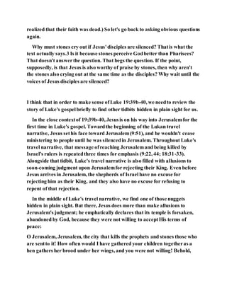 realized that their faith was dead.) So let's go back to asking obvious questions
again.
Why must stones cry out if Jesus'disciples are silenced? Thatis what the
text actually says.3 Is it because stones perceive Godbetter than Pharisees?
That doesn't answerthe question. That begs the question. If the point,
supposedly, is that Jesus is also worthy of praise by stones, then why aren't
the stones also crying out at the same time as the disciples? Why wait until the
voices of Jesus disciples are silenced?
I think that in order to make sense ofLuke 19:39b-40, we needto review the
story of Luke's gospelbriefly to find other tidbits hidden in plain sight for us.
In the close contextof 19:39b-40, Jesusis on his way into Jerusalemfor the
first time in Luke's gospel. Towardthe beginning of the Lukan travel
narrative, Jesus sethis face toward Jerusalem(9:51), and he wouldn't cease
ministering to people until he was silencedin Jerusalem. Throughout Luke's
travel narrative, that message ofreaching Jerusalemand being killed by
Israel's rulers is repeatedthree times for emphasis (9:22, 44; 18:31-33).
Alongside that tidbit, Luke's travel narrative is also filled with allusions to
soon-coming judgment upon Jerusalemfor rejecting their King. Even before
Jesus arrives in Jerusalem, the shepherds of Israelhave no excuse for
rejecting him as their King, and they also have no excuse for refusing to
repent of that rejection.
In the middle of Luke's travel narrative, we find one of those nuggets
hidden in plain sight. But there, Jesus does more than make allusions to
Jerusalem's judgment; he emphatically declares that its temple is forsaken,
abandoned by God, because they were not willing to acceptHis terms of
peace:
O Jerusalem, Jerusalem, the city that kills the prophets and stones those who
are sentto it! How often would I have gathered your children togetheras a
hen gathers her brood under her wings, and you were not willing! Behold,
 
