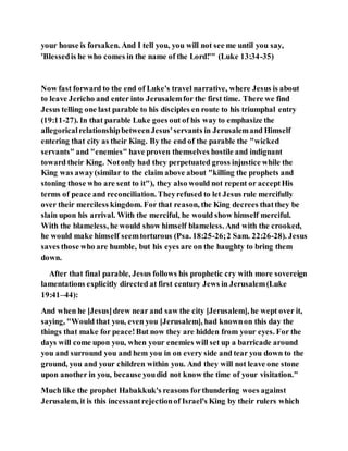 your house is forsaken. And I tell you, you will not see me until you say,
'Blessedis he who comes in the name of the Lord!'" (Luke 13:34-35)
Now fast forward to the end of Luke's travel narrative, where Jesus is about
to leave Jericho and enter into Jerusalemfor the first time. There we find
Jesus telling one last parable to his disciples en route to his triumphal entry
(19:11-27). In that parable Luke goes out of his way to emphasize the
allegoricalrelationshipbetweenJesus'servants in Jerusalemand Himself
entering that city as their King. By the end of the parable the "wicked
servants" and "enemies" have proven themselves hostile and indignant
toward their King. Notonly had they perpetuated gross injustice while the
King was away(similar to the claim above about "killing the prophets and
stoning those who are sent to it"), they also would not repent or acceptHis
terms of peace and reconciliation. Theyrefused to let Jesus rule mercifully
over their merciless kingdom. For that reason, the King decrees thatthey be
slain upon his arrival. With the merciful, he would show himself merciful.
With the blameless, he would show himself blameless. And with the crooked,
he would make himself seemtorturous (Psa. 18:25-26;2 Sam. 22:26-28). Jesus
saves those who are humble, but his eyes are on the haughty to bring them
down.
After that final parable, Jesus follows his prophetic cry with more sovereign
lamentations explicitly directed at first century Jews in Jerusalem(Luke
19:41–44):
And when he [Jesus]drew near and saw the city [Jerusalem], he wept over it,
saying, "Would that you, even you [Jerusalem], had knownon this day the
things that make for peace!But now they are hidden from your eyes. For the
days will come upon you, when your enemies will set up a barricade around
you and surround you and hem you in on every side and tear you down to the
ground, you and your children within you. And they will not leave one stone
upon another in you, because youdid not know the time of your visitation."
Much like the prophet Habakkuk's reasons forthundering woes against
Jerusalem, it is this incessantrejectionof Israel's King by their rulers which
 