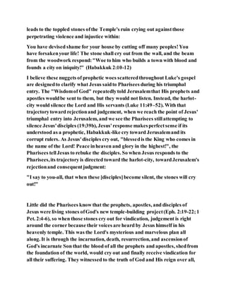 leads to the toppled stones ofthe Temple's ruin crying out againstthose
perpetrating violence and injustice within:
You have devised shame for your house by cutting off many peoples!You
have forsakenyour life! The stone shall cry out from the wall, and the beam
from the woodwork respond:"Woe to him who builds a town with blood and
founds a city on iniquity!" (Habakkuk 2:10-12)
I believe these nuggets of prophetic woes scatteredthroughout Luke's gospel
are designedto clarify what Jesus saidto Pharisees during his triumphal
entry. The "Wisdomof God" repeatedlytold Jerusalemthat His prophets and
apostles wouldbe sent to them, but they would not listen. Instead, the harlot-
city would silence the Lord and His servants (Luke 11:49–52). With that
trajectorytoward rejectionand judgement, when we reach the point of Jesus'
triumphal entry into Jerusalem, and we see the Pharisees stillattempting to
silence Jesus'disciples (19:39b), Jesus'response makesperfectsense if its
understood as a prophetic, Habakkuk-like cry toward Jerusalemand its
corrupt rulers. As Jesus'disciples cry out, "blessedis the King who comes in
the name of the Lord! Peace inheaven and glory in the highest!", the
Pharisees tellJesus to rebuke the disciples. So when Jesus responds to the
Pharisees,its trajectory is directed toward the harlot-city, towardJerusalem's
rejectionand consequentjudgment:
"I say to you-all, that when these [disciples]become silent, the stones will cry
out!"
Little did the Pharisees know that the prophets, apostles, and disciples of
Jesus were living stones ofGod's new temple-building project(Eph. 2:19-22;1
Pet. 2:4-6), so when those stones cry out for vindication, judgement is right
around the corner because their voices are heard by Jesus himself in his
heavenly temple. This was the Lord's mysterious and marvelous plan all
along. It is through the incarnation, death, resurrection, and ascensionof
God's incarnate Son that the blood of all the prophets and apostles, shedfrom
the foundation of the world, would cry out and finally receive vindication for
all their suffering. They witnessed to the truth of God and His reign over all,
 