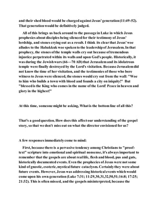 and their shed blood would be chargedagainstJesus'generation(11:49-52).
That generationwould be definitively judged.
All of this brings us back around to the passagein Luke in which Jesus
prophesies about disciples being silencedfor their testimony of Jesus'
lordship, and stones crying out as a result. I think its clearthat Jesus'woe
alludes to the Habakkuk woe spokento the leadershipof Jerusalem. In that
prophecy, the stones ofthe temple walls cry out because oftremendous
injustice perpetrated within its walls and upon God's people. Historically, it
was during the Jewishwars (66—70 AD)that Jerusalemand its idolatrous
temple were finally destroyed by the Lord's visitation. BecauseJerusalemdid
not know the time of her visitation, and the testimonies of those who bore
witness to Jesus were silenced, the stones would cry out from the wall: "Woe
to him who builds a town with blood and founds a city on iniquity!" But
"blessedis the King who comes in the name of the Lord! Peace in heaven and
glory in the highest!"
At this time, someone might be asking, Whatis the bottom line of all this?
That's a goodquestion. How does this affectour understanding of the gospel
story, so that we don't miss out on what the director envisioned for us?
A few responses immediatelycome to mind:
First, because there is a pervasive tendency among Christians to "proof-
text" scripture into emotional and spiritual nonsense, it's always important to
remember that the gospels are about reallife, flesh and blood, pus and guts,
historically documented events. Even the prophecies of Jesus were not some
kind of gnostic, esoteric,mysticalfuture cataclysm. Certainlythey were about
future events. However, Jesus was addressing historicalevents whichwould
come upon his own generation(Luke 7:31; 11:29,30,31,32,50,51;16:8; 17:25;
21:32). This is often missed, and the gospels misinterpreted, because the
 