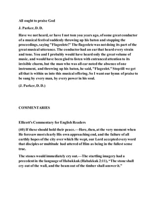 All ought to praise God
J. Parker, D. D.
Have we not heard, or have I not tom you years ago, ofsome greatconductor
of a musical festival suddenly throwing up his baton and stopping the
proceedings, saying "Flageolete!" The flageoletewas notdoing its part of the
greatmusical utterance. The conductorhad an earthat heard every strain
and tone. You and I probably would have heard only the greatvolume of
music, and would have been glad to listen with entrancedattention to its
invisible charm, but the man who was all ear noted the absence ofone
instrument, and throwing up his baton, he said, "Flageolet."Stoptill we get
all that is within us into this musical offering. So I want our hymn of praise to
be sung by every man, by every power in his soul.
(J. Parker, D. D.)
COMMENTARIES
Ellicott's Commentary for English Readers
(40) If these should hold their peace.—Here, then, at the very moment when
He foresaw mostclearly His own approaching end, and the failure of all
earthly hopes of the city overwhich He wept, our Lord acceptedeveryword
that disciples or multitude had uttered of Him as being in the fullest sense
true.
The stones would immediately cry out.—The startling imagery had a
precedentin the language of Habakkuk (Habakkuk 2:11), “The stone shall
cry out of the wall, and the beam out of the timber shall answerit.”
 