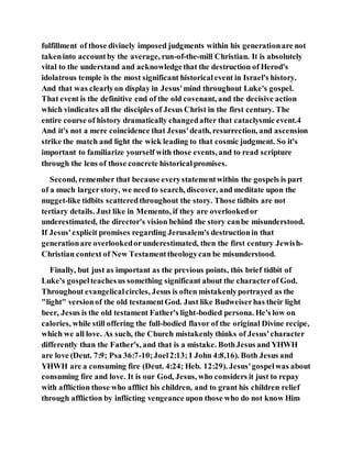 fulfillment of those divinely imposed judgments within his generationare not
takeninto accountby the average, run-of-the-mill Christian. It is absolutely
vital to the understand and acknowledgethat the destruction of Herod's
idolatrous temple is the most significant historicalevent in Israel's history.
And that was clearlyon display in Jesus'mind throughout Luke's gospel.
That event is the definitive end of the old covenant, and the decisive action
which vindicates all the disciples of Jesus Christ in the first century. The
entire course of history dramatically changedafter that cataclysmic event.4
And it's not a mere coincidence that Jesus'death, resurrection, and ascension
strike the match and light the wick leading to that cosmic judgment. So it's
important to familiarize yourself with those events, and to read scripture
through the lens of those concrete historicalpromises.
Second, remember that because everystatementwithin the gospels is part
of a much largerstory, we need to search, discover, and meditate upon the
nugget-like tidbits scatteredthroughout the story. Those tidbits are not
tertiary details. Just like in Memento, if they are overlookedor
underestimated, the director's vision behind the story canbe misunderstood.
If Jesus'explicit promises regarding Jerusalem's destructionin that
generationare overlookedorunderestimated, then the first century Jewish-
Christian context of New Testamenttheologycan be misunderstood.
Finally, but just as important as the previous points, this brief tidbit of
Luke's gospelteachesus something significant about the characterof God.
Throughout evangelicalcircles, Jesus is often mistakenlyportrayed as the
"light" versionof the old testamentGod. Just like Budweiserhas their light
beer, Jesus is the old testament Father's light-bodied persona. He's low on
calories, while still offering the full-bodied flavor of the original Divine recipe,
which we all love. As such, the Church mistakenly thinks of Jesus'character
differently than the Father's, and that is a mistake. BothJesus and YHWH
are love (Deut. 7:9; Psa 36:7-10;Joel2:13; I John 4:8,16). Both Jesus and
YHWH are a consuming fire (Deut. 4:24; Heb. 12:29). Jesus'gospelwas about
consuming fire and love. It is our God, Jesus, who considers it just to repay
with affliction those who afflict his children, and to grant his children relief
through affliction by inflicting vengeance upon those who do not know Him
 