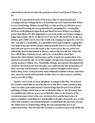 and on those who do not obey the goodnews of our Lord Jesus (2 Thess. 1:6-
8).
In fact, it is preciselybecause Jesus is love, that we must heed Jesus'
warnings and not reshape the love of God into our own American idol. When
we see Jesus loving all those around him, we also need to see that love as an
expressionof warning his owngenerationof consuming fire—of tangible,
down-to-earth judgment upon flesh and blood because oftheir exceedingly
greatwickedness. It's also important to see Jesus as the sonof man coming to
judge them (Matt. 10:23; 12:40-42;13:37-43;16:27-28;24:30-34). As the son
of man, part of the wayhe loves the world is by waging war upon its evil every
day; and that is a goodthing. It is goodthat Jesus must continue waging that
war until he has put all his enemies underneath his feet (1 Cor. 15:25). Only
then will true peace coverthe earth as the waters coverthe sea. Jesus was
indeed the most loving human in history, and yet his love did not violate the
free will of those whom he loved, and so he warned them about how
destructive their idolatry had become, and he wagedwar againstthose who
refused to accepthis rule. In an thoroughly corrupt and evil generation, there
can be no peace without war. Thankfully, though, most people throughout the
world are not destroyed. Instead, many are confronted by the heinousness of
their own sins and destructive tendencies, and are brought to their knees
before King Jesus. Godgraciouslymakes Himselfavailable to them, and when
they sincerelyrepent and surrender to him, they are shown mercy, and they
receive new life in Him.
Another way to look at Jesus'prophetic warnings is like this: Jesus loved
the world so much that he gave his life for it, but there comes a point in time
when an entire generationneeds to acknowledgethatJesus is Lord of lords
and King of kings and he knows our needs better than we do. He knows how
to establishand cultivate peace on earth better than we do. If parts of his
creationbecome rotten to the core, he knows best, and he knows how to
uproot and plant something new and healthy in its place if need be. In a world
where the ground is cursedand humanity is exiled from the presence ofGod,
the whole process ofuprooting, tilling the soil, and planting new is an
expressionof love. The fact that the Gardener even draws near to his fields all
 