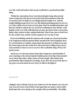 over the world and tends to their needs worldwide is a goodand beautiful
thing.
Within the exhortation of our Lord about disciples being silencedand
stones crying out, is his decree to teardown the diseasedhouse of the old
covenantin order to build an exceedinglyglorious temple in us. And his
temple-building project isn't over yet. His globalgardening projectis not over
yet. There still is a lot of work yet to be done. Don't be bashful about that, and
don't be afraid to walk in the way of Christ's suffering for that. Rather, walk
humbly in the way of his suffering that you may also share in his resurrection.
Believe that, witness to that, and proclaim that. That is true, just as God's love
for the world is true, and his warfare againstevil every day is true.
If you start thinking about how gloomy and corrupt our current generation
is in comparisonwith the glorious future promised for God's kingdom, don't
be worried about it. Continue witnessing to the goodnews of King Jesus and
his terms of peace for the world. He is always far more willing to give mercy
and extend favor than we are to receive it. He is calledthe King of Peace for
goodreasons.
And if you ever become anxious about these temporary, mortal bodies of
ours returning to the soil, leaving the fruitful praise of our lips silenced, don't
worry about that either. Other stones of God's temple will continue that
proclamation. Blessedindeed is our King, Jesus. He is the reasonwhy there is
any peace onearth and in heaven. Glory to Him in the highest!
* * * * * * *
Almighty and everliving God, in your tender love for the human race you sent
your Son our Savior Jesus Christ to take upon him our nature, and to suffer
death upon the cross, giving us the example of his greathumility: Mercifully
 