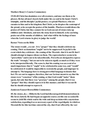 Matthew Henry's Concise Commentary
19:28-40 Christ has dominion over all creatures, and may use them as he
pleases. He has all men's hearts both under his eye and in his hand. Christ's
triumphs, and his disciples' joyful praises, vex proud Pharisees, who are
enemies to him and to his kingdom. But Christ, as he despises the contempt of
the proud, so he accepts the praises of the humble. Phariseeswouldsilence the
praises of Christ, but they cannot; for as God can out of stones raise up
children unto Abraham, and turn the stony heart to himself, so he can bring
praise out of the mouths of children. And what will be the feelings of men
when the Lord returns in glory to judge the world!
Barnes'Notes on the Bible
The stones would ...cryout - It is "proper" that they should celebrate my
coming. Their acclamations"ought" not to be suppressed. So joyful is the
event which they celebrate - the coming of the Messiah - that it is not fit that I
should attempt to impose silence on them. The expressionhere seems to be
"proverbial," and is not to be takenliterally. Proverbs are designedto express
the truth "strongly," but are not to be takento signify as much as if they were
to be interpreted literally. The sense is, that his coming was an event of so
much importance that it "ought" to be celebratedin some way, and "would"
be celebrated. It would be impossible to restrainthe people, and improper to
attempt it. The language here is strong proverbial language to denote that
fact. We are not to suppose, therefore, that our Saviour meant to say that the
stones were "conscious"ofhis coming, or that God would "make" them
speak, but only that there was "greatjoy" among the people; that it was
"proper" that they should express it in this manner, and that it was not fit
that he should attempt to repress it.
Jamieson-Fausset-BrownBible Commentary
40. the stones, &c.—Hitherto the Lord had discouragedall demonstrations in
His favor; latterly He had begun an opposite course;on this one occasionHe
seems to yield His whole soulto the wide and deep acclaimwith a mysterious
satisfaction, regarding it as so necessarya part of the regaldignity in which as
MessiahHe for this lasttime entered the city, that if not offeredby the vast
 