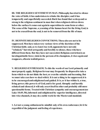III. THE RELIGIOUS SENTIMENT IN MAN. Philosophy has tried to silence
the voice of faith; it has undertaken to rebuke the disciples; and it has
temporarily and superficially succeeded. Butit has found that so deep and so
strong is the religious sentiment in man that when religion is driven down
below the surface it comes out againin superstition in some form or other.
The sense ofthe Supreme, a yearning of the human heart for the living God, is
not to be erasedfrom the soul, is not to be removed from the life of man.
IV. DEFINITE RELIGIOUS CONVICTIONS. Thesealso are not to be
suppressed. Men have takenvery various views of the doctrines of the
Christian faith; and, as we know too well, opponents have not only
"rebuked," but tried arrogantly and forcibly to silence, those who have
differed from them. But they have not succeeded. Religious convictionis an
inextinguishable force; slain in the persons of its champions, it rises againand
reappears, oftenin tenfold power.
V. RELIGIOUS ENTHUSIASM. To this the words of our Lord primarily and
most properly apply. Religious fervour may frequently be disposedto take a
form which we do not think the best, or eventhe suitable and becoming. But
we must take care how we deal with it. It is not a thing to be suppressed;it is
to be encouragedandenlightened and guided. It is, or it has within it, a true,
living power; this poweris of God, and is for good. Abruptly and harshly
rebuked and silenced, it will only assertitself in other and probably still more
questionable forms. Treatedwith Christian sympathy and encouragement(see
Luke 10:49, 50), informed and enlightened by superior intelligence, directed
into wise channels, it may do a noble work for the Masterand mankind.
1. Let not a young enthusiasm be mindful only of its own exuberance;let it be
regardful of the judgment and feeling of experience.
 