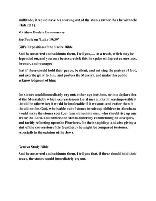 multitude, it would have been wrung out of the stones rather than be withheld
(Hab 2:11).
Matthew Poole's Commentary
See Poole on"Luke 19:39"
Gill's Exposition of the Entire Bible
And he answeredand said unto them, I tell you,.... As a truth, which may be
depended on, and you may be assuredof; this he spake with greatearnestness,
fervour, and courage:
that if these should hold their peace;be silent, and not sing the praises of God,
and ascribe glory to him, and profess the Messiah, and make this public
acknowledgmentof him:
the stones wouldimmediately cry out; either againstthem, or in a declaration
of the Messiah:by which expressionour Lord means, that it was impossible it
should be otherwise;it would be intolerable if it was not; and rather than it
should not be, God, who is able out of stones to raise up children to Abraham,
would make the stones speak, orturn stones into men, who should rise up and
praise the Lord, and confess the Messiah;hereby commending his disciples,
and tacitly reflecting upon the Pharisees, fortheir stupidity; and also giving a
hint of the conversionof the Gentiles, who might be compared to stones,
especiallyin the opinion of the Jews.
Geneva Study Bible
And he answeredand said unto them, I tell you that, if these should hold their
peace, the stones would immediately cry out.
 