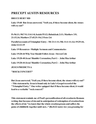 PRECEPTAUSTIN RESOURCES
BRUCE HURT MD
Luke 19:40 But Jesus answered, "Itell you, if these become silent, the stones
will cry out!"
Ps 96:11; 98:7-9;114:1-8;Isaiah 55:12;Habakkuk 2:11; Matthew 3:9;
21:15,16;Matthew 27:45,51-54;2 Peter2:6
Parallelaccounts ofTriumphal Entry - Mt 21:1-11;Mk 11:1-11;Lk 19:29-44,
John 12:12-19
Luke 19 Resources - Multiple Sermons and Commentaries
Luke 19:28-44 Why You Should Follow Jesus - StevenCole
Luke 19:28-40 Jesus'Humble Coronation, Part1 - John MacArthur
Luke 19:28-44 Jesus'Humble Coronation, Part2 - John MacArthur
JESUS PREDICTSA
"ROCKCONCERT!"
But Jesus answered, "Itell you, if these become silent, the stones will cry out!"
- This statementby Jesus is found only in Luke's Gospelrecordof the
"Triumphal Entry." One writer quipped that if these became silent, it would
lead to a veritable "rock concert!"
This statementreminds me of Paul's personificationof all creationin Romans
writing that because ofsin and in anticipation of redemption of creationfrom
the effects ofsin "we know that the whole creationgroans and suffers the
pains of childbirth togetheruntil now.." (Ro 8:22-note) Are you groaning for
 