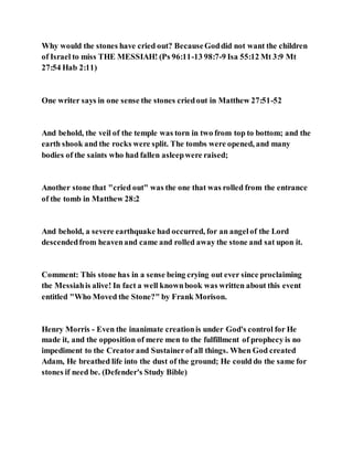 Why would the stones have cried out? BecauseGoddid not want the children
of Israel to miss THE MESSIAH! (Ps 96:11-13 98:7-9 Isa 55:12 Mt 3:9 Mt
27:54 Hab 2:11)
One writer says in one sense the stones criedout in Matthew 27:51-52
And behold, the veil of the temple was torn in two from top to bottom; and the
earth shook and the rocks were split. The tombs were opened, and many
bodies of the saints who had fallen asleepwere raised;
Another stone that "cried out" was the one that was rolled from the entrance
of the tomb in Matthew 28:2
And behold, a severe earthquake had occurred, for an angelof the Lord
descendedfrom heavenand came and rolled away the stone and sat upon it.
Comment: This stone has in a sense being crying out ever since proclaiming
the Messiahis alive! In fact a well knownbook was written about this event
entitled "Who Moved the Stone?" by Frank Morison.
Henry Morris - Even the inanimate creationis under God's control for He
made it, and the opposition of mere men to the fulfillment of prophecy is no
impediment to the Creatorand Sustainerof all things. When God created
Adam, He breathed life into the dust of the ground; He could do the same for
stones if need be. (Defender's Study Bible)
 