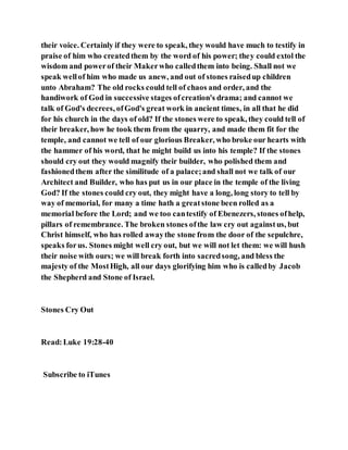 their voice. Certainly if they were to speak, they would have much to testify in
praise of him who createdthem by the word of his power; they could extol the
wisdom and powerof their Makerwho calledthem into being. Shall not we
speak wellof him who made us anew, and out of stones raisedup children
unto Abraham? The old rocks could tell of chaos and order, and the
handiwork of God in successive stages ofcreation's drama; and cannot we
talk of God's decrees, ofGod's great work in ancient times, in all that he did
for his church in the days of old? If the stones were to speak, they could tell of
their breaker, how he took them from the quarry, and made them fit for the
temple, and cannot we tell of our glorious Breaker, who broke our hearts with
the hammer of his word, that he might build us into his temple? If the stones
should cry out they would magnify their builder, who polished them and
fashionedthem after the similitude of a palace;and shall not we talk of our
Architect and Builder, who has put us in our place in the temple of the living
God? If the stones could cry out, they might have a long, long story to tell by
way of memorial, for many a time hath a greatstone been rolled as a
memorial before the Lord; and we too cantestify of Ebenezers, stones ofhelp,
pillars of remembrance. The broken stones ofthe law cry out againstus, but
Christ himself, who has rolled awaythe stone from the door of the sepulchre,
speaks forus. Stones might well cry out, but we will not let them: we will hush
their noise with ours; we will break forth into sacredsong, and bless the
majesty of the MostHigh, all our days glorifying him who is calledby Jacob
the Shepherd and Stone of Israel.
Stones Cry Out
Read:Luke 19:28-40
Subscribe to iTunes
 