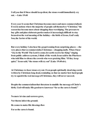 I tell you that if these should keepsilent, the stones would immediately cry
out. —Luke 19:40
Every year it seems that Christmas becomes more and more commercialized.
Even in nations where the majority of people call themselves “Christian,” the
seasonhas become more about shopping than worshiping. The pressure to
buy gifts and plan elaborate parties makes it increasinglydifficult to stay
focusedon the real meaning of the holiday—the birth of Jesus, God’s only
Son, the Savior of the world.
But every holiday I also hearthe gospelcoming from surprising places —the
very places that so commercialize Christmas—shopping malls. When I hear
“Joyto the World! The Lord is come;let earth receive her King” ringing
from public address systems, I think of the words Jesus saidto the Pharisees
who told Him to silence the crowds who were praising Him. “If they keep
quiet,” Jesus said, “the stones will cry out” (Luke 19:40 niv).
At Christmas we hear stones cry out. Even people spiritually dead sing carols
written by Christians long dead, reminding us that no matter how hard people
try to squelch the real messageofChristmas, they will never succeed.
Despite the commercialismthat threatens to muddle the message ofChrist’s
birth, God will make His goodnews knownas “far as the curse is found.”
No more let sins and sorrows grow,
Nor thorns infest the ground;
He comes to make His blessings flow
Far as the curse is found.
 