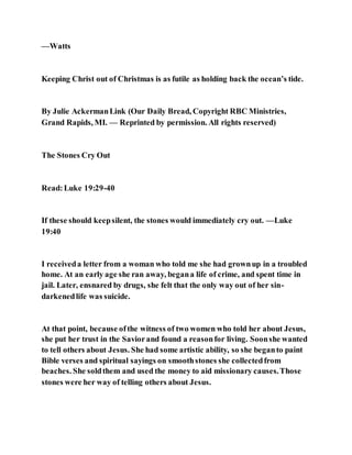—Watts
Keeping Christ out of Christmas is as futile as holding back the ocean’s tide.
By Julie AckermanLink (Our Daily Bread, Copyright RBC Ministries,
Grand Rapids, MI. — Reprinted by permission. All rights reserved)
The Stones Cry Out
Read:Luke 19:29-40
If these should keepsilent, the stones would immediately cry out. —Luke
19:40
I receiveda letter from a woman who told me she had grownup in a troubled
home. At an early age she ran away, begana life of crime, and spent time in
jail. Later, ensnared by drugs, she felt that the only way out of her sin-
darkenedlife was suicide.
At that point, because ofthe witness of two women who told her about Jesus,
she put her trust in the Saviorand found a reasonfor living. Soonshe wanted
to tell others about Jesus. She had some artistic ability, so she beganto paint
Bible verses and spiritual sayings on smoothstones she collectedfrom
beaches. She soldthem and used the money to aid missionary causes.Those
stones were her way of telling others about Jesus.
 