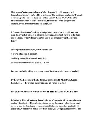 This woman’s story reminds me of what Jesus saidas He approached
Jerusalema few days before His crucifixion. The multitude declared, “Blessed
is the King who comes in the name of the Lord!” (Luke 19:38). When the
Pharisees toldJesus to quiet the crowd, He said that if the people were
silenced, even the stones would cry out (v.40).
Of course, Jesus wasn’ttalking about painted stones, but it is still true that
even if our verbal witness is silenced, there are all sorts of ways to tell others
about Christ. What “stones”canyou use to tell others of your Savior and
King?
Through transformed eyes, Lord, help us see
A world of people in despair,
And help us reachthem with Your love,
To show them that we really care. —Sper
I'm just a nobody telling everybody about Somebodywho can save anybody!
By Henry G. Bosch(Our Daily Bread, Copyright RBC Ministries, Grand
Rapids, MI. — Reprinted by permission. All rights reserved)
PastorAlan Carr has a sermon entitled IF THE STONES COULD TALK
Palestine is filled with stones. Jesus had a lot of contactwith rocks and stones
during His ministry. He walkedon them, sat on them, prayed on them, wept
on them and bled on them. If those stones that Jesus came into contactwith
could talk, what stories would they tell? Today, as God gives me liberty, I am
 