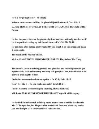 He is a forgiving Savior – Ps 103:12
When a sinner comes to Him, He gives full justification – 1 Cor. 6:9-11
V. John 11:39-44 STONES AT THE TOMB OF LAZARUS They talk of His
Power
He has the powerto raise the physically dead and the spiritually dead as well!
He is capable of raising up hell bound sinners Ep 3:20; Mt. 28:18.
He can take a life ruined and wrecked by sin, touch it by His grace and make
it over again.
The touch of the Master’s hand.
VI. Lk. 19:40 STONESAROUND JERUSALEM They talk of His Glory
The context. Jesus was being praised and glorified and the religious elite got
upset over it. He is still worthy and they still get upset. But, we still need to be
actively praising His Name.
Praise is a command and not an option – Ps. 47:1; Heb. 13:15.
Don’t feel like it – Do you reckonJobdid? Job 1:20-21!
I don’t want the stones doing my shouting. How about you?
VII. Luke 22:41 STONESIN GETHSEMANETheytalk of His Agony
He battled Satanic attack infinitely more intense than what He facedon the
Mt. Of Temptation, but He prevailed and drank from the bitter cup so that
you and I might taste the sweetnectarof salvation.
 