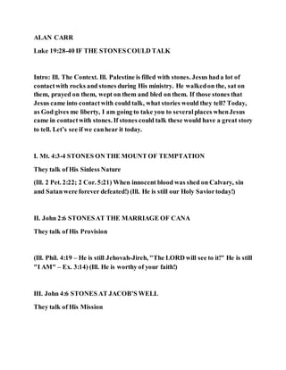 ALAN CARR
Luke 19:28-40 IF THE STONESCOULD TALK
Intro: Ill. The Context. Ill. Palestine is filled with stones. Jesus hada lot of
contactwith rocks and stones during His ministry. He walkedon the, sat on
them, prayed on them, wept on them and bled on them. If those stones that
Jesus came into contactwith could talk, what stories would they tell? Today,
as God gives me liberty, I am going to take you to severalplaces whenJesus
came in contactwith stones. If stones could talk these would have a great story
to tell. Let’s see if we canhear it today.
I. Mt. 4:3-4 STONES ON THE MOUNT OF TEMPTATION
They talk of His Sinless Nature
(Ill. 2 Pet. 2:22; 2 Cor. 5:21) When innocent blood was shed on Calvary, sin
and Satanwere forever defeated!) (Ill. He is still our Holy Saviortoday!)
II. John 2:6 STONESAT THE MARRIAGE OF CANA
They talk of His Provision
(Ill. Phil. 4:19 – He is still Jehovah-Jireh, "The LORD will see to it!" He is still
"I AM" – Ex. 3:14) (Ill. He is worthy of your faith!)
III. John 4:6 STONES AT JACOB’S WELL
They talk of His Mission
 