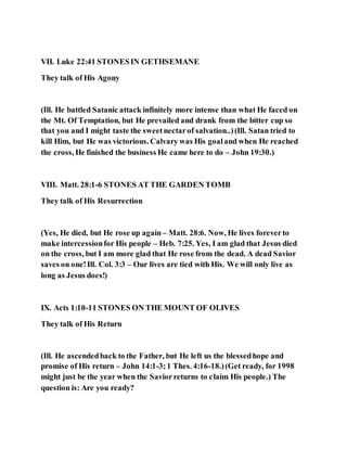 VII. Luke 22:41 STONESIN GETHSEMANE
They talk of His Agony
(Ill. He battled Satanic attack infinitely more intense than what He faced on
the Mt. Of Temptation, but He prevailed and drank from the bitter cup so
that you and I might taste the sweetnectarof salvation..)(Ill. Satan tried to
kill Him, but He was victorious. Calvary was His goaland when He reached
the cross, He finished the business He came here to do – John 19:30.)
VIII. Matt. 28:1-6 STONES AT THE GARDEN TOMB
They talk of His Resurrection
(Yes, He died, but He rose up again – Matt. 28:6. Now, He lives foreverto
make intercessionfor His people – Heb. 7:25. Yes, I am glad that Jesus died
on the cross, but I am more glad that He rose from the dead. A dead Savior
saves on one!Ill. Col. 3:3 – Our lives are tied with His. We will only live as
long as Jesus does!)
IX. Acts 1:10-11 STONES ON THE MOUNT OF OLIVES
They talk of His Return
(Ill. He ascendedback to the Father, but He left us the blessedhope and
promise of His return – John 14:1-3;1 Thes. 4:16-18.)(Get ready, for 1998
might just be the year when the Saviorreturns to claim His people.) The
question is: Are you ready?
 