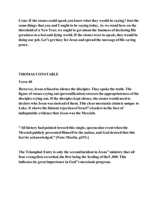 Conc:If the stones could speak you know what they would be saying? Just the
same things that you and I ought to be saying today. As we stand here on the
threshold of a New Year, we ought to get about the business of declaring His
greatness to a lostand dying world. If the stones were to speak, they would be
doing our job. Let’s get busy for Jesus and spread the messageofHis saving
grace.
THOMAS CONSTABLE
Verse 40
However, Jesus refusedto silence the disciples. They spoke the truth. The
figure of stones crying out (personification) stresses the appropriateness of the
disciples crying out. If the disciples kept silence, the stones would need to
declare who Jesus was insteadof them. This clearmessianic claim is unique to
Luke. It shows the blatant rejectionof Israel"s leaders in the face of
indisputable evidence that Jesus was the Messiah.
"All history had pointed toward this single, spectaculareventwhen the
Messiahpublicly presented Himself to the nation, and God desired that this
fact be acknowledged."[Note:Martin, p253.]
The Triumphal Entry is only the secondincident in Jesus" ministry that all
four evangelists recorded, the first being the feeding of the5 ,000. This
indicates its greatimportance in God"s messianic program.
 