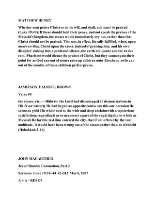 MATTHEW HENRY
Whether men praise Christ or no he will, and shall, and must be praised
(Luke 19:40): If these should hold their peace, and not speak the praises of the
Messiah's kingdom, the stones would immediately cry out, rather than that
Christ should not be praised. This was, in effect, literally fulfilled, when, upon
men's reviling Christ upon the cross, insteadof praising him, and his own
disciples'sinking into a profound silence, the earth did quake and the rocks
rent. Phariseeswouldsilence the praises ofChrist, but they cannot gain their
point for as God can out of stones raise up children unto Abraham, so he can
out of the mouths of those children perfectpraise.
JAMIESON, FAUSSET, BROWN
Verse 40
the stones, etc. — Hitherto the Lord had discouragedalldemonstrations in
His favor; latterly He had begun an opposite course;on this one occasionHe
seems to yield His whole soulto the wide and deep acclaimwith a mysterious
satisfaction, regarding it as so necessarya part of the regaldignity in which as
MessiahHe for this lasttime entered the city, that if not offeredby the vast
multitude, it would have been wrung out of the stones rather than be withheld
(Habakkuk 2:11).
JOHN MACARTHUR
Jesus'Humble Coronation, Part 2
Sermons Luke 19:28–44 42-242 May6, 2007
A + A - RESET
 