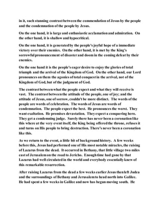 in it, such stunning contrastbetweenthe commendation of Jesus by the people
and the condemnation of the people by Jesus.
On the one hand, it is large and enthusiastic acclamationand admiration. On
the other hand, it is shallow and hypocritical.
On the one hand, it is generatedby the people's joyful hope of a immediate
victory over their enemies. Onthe other hand, it is met by the King's
sorrowfulpronouncement of disasterand doom in the coming defeat by their
enemies.
On the one hand it is the people's eagerdesire to enjoy the glories of total
triumph and the arrival of the Kingdom of God. On the other hand, our Lord
pronounces on them the agonies oftotal conquestin the arrival, not of the
Kingdom of God, but of the judgment of God.
The contrastbetweenwhat the people expect and what they will receive is
vast. The contrastbetweenthe attitude of the people, one of joy; and the
attitude of Jesus, one of sorrow, couldn't be more distinct. The words of the
people are words of celebration. The words of Jesus are words of
condemnation. The people expect the best. He pronounces the worst. They
want exaltation. He promises devastation. Theyexpect a conquering hero.
They get a condemning judge. Surely there has never been a coronationlike
this where at the very event itself, the King being offeredthe throne, refuses it
and turns on His people to bring destruction. There's never been a coronation
like this.
As we return to the event, a little bit of backgroundhistory. A few weeks
before this, Jesus had performed one of His most notable miracles, the raising
of Lazarus from the dead. It occurred in Bethany, that little village two miles
eastof Jerusalemon the road to Jericho. Enoughtime had gone by that
Lazarus had well circulated in the world and everybody essentiallyknew of
this remarkable resurrection.
After raising Lazarus from the dead a few weeks earlierJesus thenleft Judea
and the surroundings of Bethany and Jerusalemto head north into Galilee.
He had spent a few weeks in Galilee and now has begun moving south. He
 