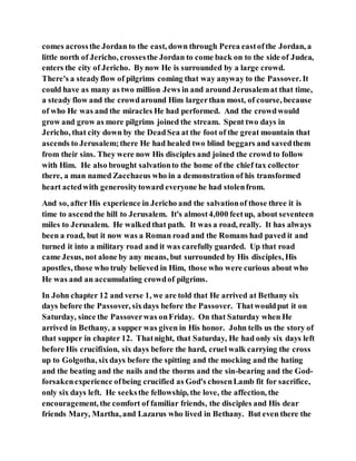 comes acrossthe Jordan to the east, down through Perea eastofthe Jordan, a
little north of Jericho, crossesthe Jordan to come back on to the side of Judea,
enters the city of Jericho. Bynow He is surrounded by a large crowd.
There's a steadyflow of pilgrims coming that way anyway to the Passover. It
could have as many as two million Jews in and around Jerusalemat that time,
a steady flow and the crowdaround Him largerthan most, of course, because
of who He was and the miracles He had performed. And the crowdwould
grow and grow as more pilgrims joined the stream. Spent two days in
Jericho, that city down by the DeadSea at the foot of the great mountain that
ascends to Jerusalem;there He had healed two blind beggars and savedthem
from their sins. They were now His disciples and joined the crowd to follow
with Him. He also brought salvationto the home of the chief tax collector
there, a man named Zacchaeus who in a demonstration of his transformed
heart actedwith generositytoward everyone he had stolenfrom.
And so, after His experience in Jericho and the salvationof those three it is
time to ascendthe hill to Jerusalem. It's almost4,000 feetup, about seventeen
miles to Jerusalem. He walked that path. It was a road, really. It has always
been a road, but it now was a Roman road and the Romans had paved it and
turned it into a military road and it was carefully guarded. Up that road
came Jesus, not alone by any means, but surrounded by His disciples, His
apostles, those who truly believed in Him, those who were curious about who
He was and an accumulating crowdof pilgrims.
In John chapter 12 and verse 1, we are told that He arrived at Bethany six
days before the Passover, sixdays before the Passover. Thatwouldput it on
Saturday, since the Passoverwas onFriday. On that Saturday when He
arrived in Bethany, a supper was given in His honor. John tells us the story of
that supper in chapter 12. Thatnight, that Saturday, He had only six days left
before His crucifixion, six days before the hard, cruel walk carrying the cross
up to Golgotha, sixdays before the spitting and the mocking and the hating
and the beating and the nails and the thorns and the sin-bearing and the God-
forsakenexperience ofbeing crucified as God's chosenLamb fit for sacrifice,
only six days left. He seeksthe fellowship, the love, the affection, the
encouragement, the comfort of familiar friends, the disciples and His dear
friends Mary, Martha, and Lazarus who lived in Bethany. But even there the
 