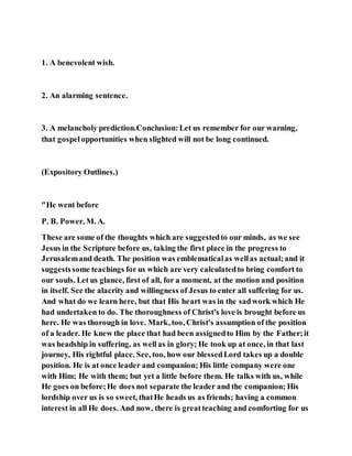 1. A benevolent wish.
2. An alarming sentence.
3. A melancholy prediction.Conclusion:Let us remember for our warning,
that gospelopportunities when slighted will not be long continued.
(Expository Outlines.)
"He went before
P. B. Power, M. A.
These are some of the thoughts which are suggestedto our minds, as we see
Jesus in the Scripture before us, taking the first place in the progress to
Jerusalemand death. The position was emblematicalas wellas actual;and it
suggestssome teachings for us which are very calculatedto bring comfort to
our souls. Let us glance, first of all, for a moment, at the motion and position
in itself. See the alacrity and willingness of Jesus to enter all suffering for us.
And what do we learn here, but that His heart was in the sadwork which He
had undertaken to do. The thoroughness of Christ's love is brought before us
here. He was thorough in love. Mark, too, Christ's assumption of the position
of a leader. He knew the place that had been assignedto Him by the Father;it
was headship in suffering, as wellas in glory; He took up at once, in that last
journey, His rightful place. See, too, how our blessedLord takes up a double
position. He is at once leader and companion; His little company were one
with Him; He with them; but yet a little before them. He talks with us, while
He goes on before;He does not separate the leader and the companion; His
lordship over us is so sweet, thatHe heads us as friends; having a common
interest in all He does. And now, there is greatteaching and comforting for us
 