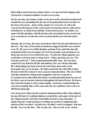 fellowship is marred because Judas is there, ever presentwith stinging stabs
of betrayal, a constantreminder of what was to come.
On the next day, the Sunday of that week, the word by then had circulatedall
around the area, including into the city of Jerusalemthat Jesus was there at
the house of Lazarus. And so John, chapter 12 verses 9 to 11, tell us the
crowdcame flowing out of the easterngate of Jerusalem, the two miles down
to Bethany to see both Jesus and this resurrectedLazarus. So Sunday was
spent with His disciples, with His friends and surrounded by the crowds who
were so curious to see the man who was dead and the one who had raised
Him.
Monday, the next day, He enters Jerusalem. Thatis the day described here in
this text. The entry of Jesus into Jerusalemis triggeredby His own words in
verse 30. He says to two of His disciples, perhaps Peterand John since He
commissions those two in chapter 22 verse 8 on another task, perhaps it was
them, but anyway to two of them He says, "Go into the village opposite you,
you'll find a colt tied, untie it, bring it here. If they question you, say, 'The
Lord has need of it.'" That command launched His entry. He is in total
control of every detail in His life and ministry. He’s on a divine timetable.
He's doing things preciselywhen God wants them done and as God
determines they are to be done. He follows perfectly the will of His Father.
He knows that He is about to start a massive demonstration. The city is filled
with these hundreds of thousands of pilgrims who have come there.
Everybody knows about Him first-hand, second-hand, third-hand because of
the three years of extensive miracles throughout the land of Israel. He knows
that when this begins, it will escalate rapidly. Some have estimatedthat the
crowdsurrounding Him as He comes into the city could have been well over
200 thousand people.
Now Jesus neverallowedsuch a massive demonstration in His entire ministry
because He knew it would precipitate escalatedfury and angeron the part of
the religious leaders who had wanted Him dead for a long, long time. A
display like this would speedup everything toward them completing their
mission of His execution. Up until now, He didn't want it to happen. But now
He did. Now was the time. This was the city. This was the week. Infact,
 