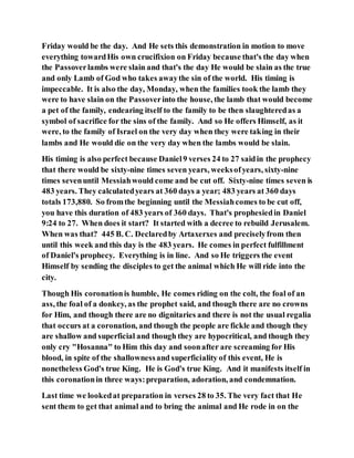 Friday would be the day. And He sets this demonstration in motion to move
everything towardHis own crucifixion on Friday because that's the day when
the Passoverlambs were slain and that's the day He would be slain as the true
and only Lamb of God who takes awaythe sin of the world. His timing is
impeccable. It is also the day, Monday, when the families took the lamb they
were to have slain on the Passoverinto the house, the lamb that would become
a pet of the family, endearing itself to the family to be then slaughteredas a
symbol of sacrifice for the sins of the family. And so He offers Himself, as it
were, to the family of Israel on the very day when they were taking in their
lambs and He would die on the very day when the lambs would be slain.
His timing is also perfect because Daniel9 verses 24 to 27 saidin the prophecy
that there would be sixty-nine times seven years, weeksofyears, sixty-nine
times sevenuntil Messiahwould come and be cut off. Sixty-nine times seven is
483 years. They calculatedyears at 360 days a year; 483 years at 360 days
totals 173,880. So fromthe beginning until the Messiahcomes to be cut off,
you have this duration of 483 years of 360 days. That's prophesiedin Daniel
9:24 to 27. When does it start? It started with a decree to rebuild Jerusalem.
When was that? 445 B. C. Declaredby Artaxerxes and preciselyfrom then
until this week and this day is the 483 years. He comes in perfect fulfillment
of Daniel's prophecy. Everything is in line. And so He triggers the event
Himself by sending the disciples to get the animal which He will ride into the
city.
Though His coronationis humble, He comes riding on the colt, the foal of an
ass, the foal of a donkey, as the prophet said, and though there are no crowns
for Him, and though there are no dignitaries and there is not the usual regalia
that occurs at a coronation, and though the people are fickle and though they
are shallow and superficial and though they are hypocritical, and though they
only cry "Hosanna" to Him this day and soonafter are screaming for His
blood, in spite of the shallownessand superficiality of this event, He is
nonetheless God's true King. He is God's true King. And it manifests itself in
this coronationin three ways:preparation, adoration, and condemnation.
Last time we lookedat preparation in verses 28 to 35. The very fact that He
sent them to get that animal and to bring the animal and He rode in on the
 