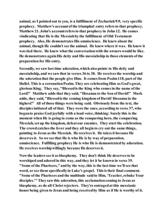 animal, as I pointed out to you, is a fulfillment of Zechariah9:9, very specific
prophecy. Matthew's accountof the triumphal entry refers to that prophecy,
Matthew 21. John's accountrefers to that prophecy in John 12. He comes
vindicating that He is the Messiahby the fulfillment of Old Testament
prophecy. Also, He demonstrates His omniscience. He knew about the
animal, though He couldn't see the animal. He knew where it was. He knew it
was tied there. He knew what the conversationwith the owners would be like.
He demonstrates againHis deity and His messiahship in those elements of the
preparation for His entry.
Secondly, we saw last time adoration, which also points to His deity and
messiahship, and we saw that in verses 36 to 38. He receives the worship and
the adorationthat the people give Him. It comes from Psalm118, part of the
Hallel. This is a coronationPsalm. They are celebrating Him as God's great,
glorious King. They say, "Blessedis the King who comes in the name of the
Lord!" Matthew adds that they said, "Hosanna to the Son of David!" Mark
adds, they said, "Blessedis the coming kingdom of David! Hosanna in the
highest!" All of those things were being said. Obviously from the text, the
disciples initiated all of that. They were the ones, according to verse 37, who
beganto praise God joyfully with a loud voice, thinking: Surely this is the
moment when He is going to come as the conquering hero, the conquering
Messiah, setup the kingdom, defeatour enemies. They start the celebration.
The crowdcatches the fever and they all begin to cry out the same things,
pointing to Jesus as the Messiah. He receives it. He takes it because He
deserves it. So we see that He is who He is by way of preparation,
omniscience. Fulfilling prophecy He is who He is demonstrated by adoration.
He receives worshipwillingly because He deserves it.
Now the leaders see it as blasphemy. They don't think He deserves to be
worshiped and adored in this way, and they let it be known in verse 39.
"Some of the Pharisees,"and by the way, this is the last time we'll see that
word, or see them specificallyin Luke's gospel. This is their final comment.
"Some of the Pharisees and the multitude saidto Him, 'Teacher, rebuke Your
disciples.'" Theysaw this adoration, this acclamationcoming to Jesus as
blasphemy, as do all Christ rejecters. They're outragedat this messianic
honor being given to Jesus and being receivedby Him as if He is worthy of it.
 