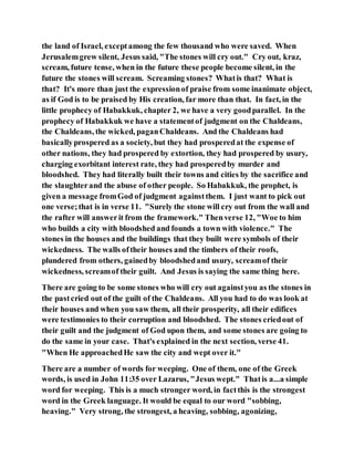 the land of Israel, exceptamong the few thousand who were saved. When
Jerusalemgrew silent, Jesus said, "The stones will cry out." Cry out, kraz,
scream, future tense, when in the future these people become silent, in the
future the stones will scream. Screaming stones? Whatis that? What is
that? It's more than just the expressionof praise from some inanimate object,
as if God is to be praised by His creation, far more than that. In fact, in the
little prophecy of Habakkuk, chapter 2, we have a very goodparallel. In the
prophecy of Habakkuk we have a statementof judgment on the Chaldeans,
the Chaldeans, the wicked, paganChaldeans. And the Chaldeans had
basicallyprospered as a society, but they had prosperedat the expense of
other nations, they had prospered by extortion, they had prospered by usury,
charging exorbitant interest rate, they had prosperedby murder and
bloodshed. They had literally built their towns and cities by the sacrifice and
the slaughterand the abuse of other people. So Habakkuk, the prophet, is
given a message fromGod of judgment againstthem. I just want to pick out
one verse;that is in verse 11. "Surely the stone will cry out from the wall and
the rafter will answerit from the framework." Thenverse 12, "Woe to him
who builds a city with bloodshed and founds a town with violence." The
stones in the houses and the buildings that they built were symbols of their
wickedness. The walls oftheir houses and the timbers of their roofs,
plundered from others, gainedby bloodshedand usury, screamof their
wickedness, screamof their guilt. And Jesus is saying the same thing here.
There are going to be some stones who will cry out againstyou as the stones in
the pastcried out of the guilt of the Chaldeans. All you had to do was look at
their houses and when you saw them, all their prosperity, all their edifices
were testimonies to their corruption and bloodshed. The stones criedout of
their guilt and the judgment of God upon them, and some stones are going to
do the same in your case. That's explained in the next section, verse 41.
"When He approachedHe saw the city and wept over it."
There are a number of words for weeping. One of them, one of the Greek
words, is used in John 11:35 over Lazarus, "Jesus wept." Thatis a...a simple
word for weeping. This is a much stronger word, in factthis is the strongest
word in the Greek language. It would be equal to our word "sobbing,
heaving." Very strong, the strongest, a heaving, sobbing, agonizing,
 