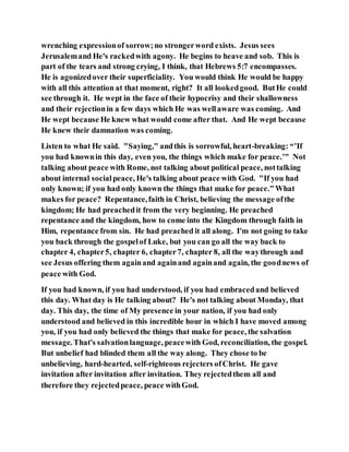 wrenching expressionof sorrow;no strongerword exists. Jesus sees
Jerusalemand He's rackedwith agony. He begins to heave and sob. This is
part of the tears and strong crying, I think, that Hebrews 5:7 encompasses.
He is agonizedover their superficiality. You would think He would be happy
with all this attention at that moment, right? It all lookedgood. ButHe could
see through it. He wept in the face of their hypocrisy and their shallowness
and their rejectionin a few days which He was wellaware was coming. And
He wept because He knew what would come after that. And He wept because
He knew their damnation was coming.
Listen to what He said. "Saying," andthis is sorrowful, heart-breaking: “’If
you had knownin this day, even you, the things which make for peace.’" Not
talking about peace with Rome, not talking about political peace, nottalking
about internal socialpeace, He's talking about peace with God. "If you had
only known; if you had only known the things that make for peace."What
makes for peace? Repentance,faith in Christ, believing the message ofthe
kingdom; He had preachedit from the very beginning. He preached
repentance and the kingdom, how to come into the Kingdom through faith in
Him, repentance from sin. He had preached it all along. I'm not going to take
you back through the gospelof Luke, but you can go all the way back to
chapter 4, chapter5, chapter 6, chapter7, chapter 8, all the waythrough and
see Jesus offering them againand againand againand again, the goodnews of
peace with God.
If you had known, if you had understood, if you had embracedand believed
this day. What day is He talking about? He's not talking about Monday, that
day. This day, the time of My presence in your nation, if you had only
understood and believed in this incredible hour in which I have moved among
you, if you had only believed the things that make for peace, the salvation
message. That's salvationlanguage, peacewith God, reconciliation, the gospel.
But unbelief had blinded them all the way along. They chose to be
unbelieving, hard-hearted, self-righteous rejecters ofChrist. He gave
invitation after invitation after invitation. They rejectedthem all and
therefore they rejectedpeace, peace withGod.
 