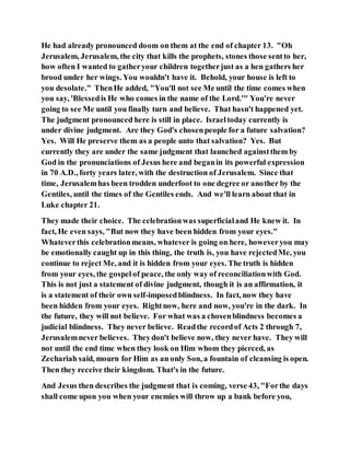 He had already pronounced doom on them at the end of chapter 13. "Oh
Jerusalem, Jerusalem, the city that kills the prophets, stones those sentto her,
how often I wanted to gatheryour children togetherjust as a hen gathers her
brood under her wings. You wouldn't have it. Behold, your house is left to
you desolate." ThenHe added, "You'll not see Me until the time comes when
you say, 'Blessedis He who comes in the name of the Lord.'" You're never
going to see Me until you finally turn and believe. That hasn't happened yet.
The judgment pronounced here is still in place. Israeltoday currently is
under divine judgment. Are they God's chosenpeople for a future salvation?
Yes. Will He preserve them as a people unto that salvation? Yes. But
currently they are under the same judgment that launched againstthem by
God in the pronunciations of Jesus here and beganin its powerful expression
in 70 A.D., forty years later, with the destruction of Jerusalem. Since that
time, Jerusalemhas been trodden underfoot to one degree or another by the
Gentiles, until the times of the Gentiles ends. And we'll learn about that in
Luke chapter 21.
They made their choice. The celebrationwas superficialand He knew it. In
fact, He even says, "But now they have been hidden from your eyes."
Whateverthis celebrationmeans, whatever is going on here, howeveryou may
be emotionally caught up in this thing, the truth is, you have rejectedMe, you
continue to reject Me, and it is hidden from your eyes. The truth is hidden
from your eyes, the gospel of peace, the only way of reconciliationwith God.
This is not just a statement of divine judgment, though it is an affirmation, it
is a statement of their own self-imposedblindness. In fact, now they have
been hidden from your eyes. Rightnow, here and now, you're in the dark. In
the future, they will not believe. For what was a chosenblindness becomes a
judicial blindness. They never believe. Readthe recordof Acts 2 through 7,
Jerusalemnever believes. Theydon't believe now, they never have. They will
not until the end time when they look on Him whom they pierced, as
Zechariah said, mourn for Him as an only Son, a fountain of cleansing is open.
Then they receive their kingdom. That's in the future.
And Jesus then describes the judgment that is coming, verse 43, "Forthe days
shall come upon you when your enemies will throw up a bank before you,
 