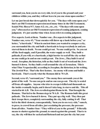 surround you, hem you in on every side, level you to the ground and your
children within you, and they will not leave in you one stone upon another."
Let me just break that down quickly for you. "The days will come upon you,"
that's an Old Testamentexpressionused many times in the Old Testament,
Isaiah39:6; Hosea 9:7; Amos 4:2; etc., etc., etc. “The days will come upon
you,” often used as an Old Testamentexpressionof coming judgment, coming
judgment; it's just another time when Jesus refers to coming judgment.
Five aspects. Look atthem. Number one...five aspects to this judgment.
Number one, verse 43, "Your enemies will throw up a bank before you," or
better, "a barricade." When in ancient times you wanted to conquer a city,
you surrounded the city and built a barricade to keepeverybody in and you
starved them to death. No one could get out. No one could get in. So you cut
off the food supply, and if possible, the water supply as well. They built a
palisade, if you will, or a barricade, a high barrier to sealoff the city so that
no one could go in and no one could go out. The Jews...Theybuilt it out of
wood. Josephus, the historian, tells us they built it out of woodand the Jews
burned it down. So they built a wall around the city of Jerusalem. This is
what Titus Vespasiandid, according to Josephus, the historian, in his writing,
The JewishWar. That's the first feature. An enemy will come and build a
barricade. That's exactly what the Romans did in 70 A.D.
Second, verse 43, “surround you.” The enemy then surrounds you at the
point of the wall. No one can go in and no one can go out. The city is sealed
off from all supplies. Anyone who tries to escape is killed and thousands on
the inside eventually begin, and it doesn't take long, to starve and die. This all
started in 66 A.D. The Jews revoltedagainstRome in 66. That brought the
Romans. Thatled to the Roman siege in 70 A.D. The Romans built this great
palisade. The Jews burned it down. They put up a big wall. They then put
their troops there, completely surrounding the city, fully cutting it off. That
led to the third element, consequentially, “hem you in on every side,” sunech,
to press, to crowd from all sides, just escalating the pressure, the pressure
from all sides. Number four: “They will level you to the ground.” It literally
means to shatteragainstthe ground, to smash againstthe ground. That is to
say, the city will then be sackedand flattened and not just the city but your
 
