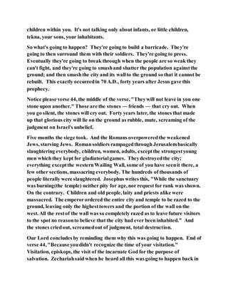 children within you. It's not talking only about infants, or little children,
tekna, your sons, your inhabitants.
So what's going to happen? They're going to build a barricade. They're
going to then surround them with their soldiers. They're going to press.
Eventually they're going to break through when the people are so weak they
can't fight, and they're going to smashand shatter the population againstthe
ground; and then smash the city and its wallto the ground so that it cannot be
rebuilt. This exactly occurredin 70 A.D., forty years after Jesus gave this
prophecy.
Notice please verse 44, the middle of the verse, "Theywill not leave in you one
stone upon another." Those are the stones — friends — that cry out. When
you go silent, the stones will cry out. Forty years later, the stones that made
up that glorious city will lie on the ground as rubble, mute, screaming of the
judgment on Israel's unbelief.
Five months the siege took. And the Romans overpoweredthe weakened
Jews, starving Jews. Romansoldiers rampagedthrough Jerusalembasically
slaughtering everybody, children, women, adults, exceptthe strongestyoung
men which they kept for gladiatorialgames. Theydestroyedthe city;
everything exceptthe westernWailing Wall, some of you have seenit there, a
few other sections, massacring everybody. The hundreds of thousands of
people literally were slaughtered. Josephus writes this, "While the sanctuary
was burning(the temple) neither pity for age, nor request for rank was shown.
On the contrary. Children and old people, laity and priests alike were
massacred. The emperorordered the entire city and temple to be razed to the
ground, leaving only the highesttowers and the portion of the wall on the
west. All the restof the wall was so completely razed as to leave future visitors
to the spot no reasonto believe that the city had ever been inhabited.” And
the stones criedout, screamedout of judgment, total destruction.
Our Lord concludes by reminding them why this was going to happen. End of
verse 44, "Becauseyoudidn't recognize the time of your visitation."
Visitation, episkops, the visit of the incarnate God for the purpose of
salvation. Zechariahsaid when he heard all this was going to happen back in
 