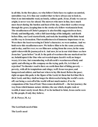 in all this. In the first place, we who follow Christ have to explore no untried,
untrodden way. It is thus our comfort that we have always one to look to.
Ours is no interminable road, no lonely, solitary path. Jesus, if only we can see
aright, is never very far ahead. The mowers who mow in line, have much
more heart during the burden and heat of the day, when their scythes sweep
through the grass, keeping time to the stroke of a fellow-workmanin front.
The steadfastness ofChrist's purpose is also forcibly suggestedto us here.
Firmly and intelligently, with a full knowledge ofthe indignity and death
before Him, our Lord started forth, and took the headship of His little band
on His way to Jerusalem. Thatsteadfastnessis of immense importance to us.
Were there the leastwavering in Christ's character, we were undone. And we
hold on to this steadfastnessnow. We believe Him to be the same yesterday,
and to-day, and for ever; we see Him now acting from the cross, in the same
spirit wherewith He journeyed to it. And now, let us in our trial-times see how
Jesus has "gone before" in all. Is the path of weariness the one marked out for
us; behold upon it the One who satweariedupon Jacob's well;no longer
weary, it is true, but remembering well all earth's wearinessesofbody and
spirit; and offering us His company on the trying path. Or, is it that of
rejection? No thornier road is there on earth than that of biting poverty —
poverty, with all its temptations and stings; well! Jesus was poor, and
hungered and athirst, and had not where to lay His head. Before the poor;
right on upon this path, is the figure of the Lord; let them but feel that He is
their Lord, and they shall no longerbe distressedat being the world's casts-
off; our being a cast-offof the world will not much matter, if we be
companions of the Son of God. Then comes deathitself — the last journey; the
way from which human nature shrinks; the one which, despite rank or
wealth, it must surely tread. Here, if we be inclined to faint, Jesus canbe seen
by His people, if only they believe.
(P. B. Power, M. A.)
The Lord hath need of him
The Lord's need
 