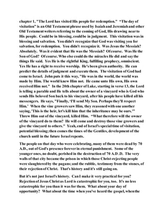 chapter 1, "The Lord has visited His people for redemption." “The day of
visitation” is an Old Testamentphrase used by Isaiahand Jeremiahand other
Old Testamentwriters referring to the coming of God, His drawing nearto
His people. Could be in blessing, couldbe in judgment. This visitation was in
blessing and salvation. You didn't recognize that God was visiting you for
salvation, for redemption. You didn't recognize it. Was Jesus the Messiah?
Absolutely. Was it evident that He was the Messiah? Ofcourse. Was He the
Son of God? Of course. Who else could do the miracles He did and saythe
things He said. Yes He is the rightful King, fulfilling prophecy, omniscient.
Yes He has a right to receive worship. He's been given authority. He can
predict the details of judgment and execute them. The visitation of God had
come to Israel. John puts it this way, "He was in the world, the world was
made by Him. The world knew Him not. He came unto His own, His own
receivedHim not." In the 20th chapter of Luke, starting in verse 13, the Lord
is telling a parable and He tells about the owner of a vineyard who is God who
sends His beloved Son back to his vineyard, after his people have killed all his
messengers. He says, "Finally, ‘I'll send My Son. Perhaps they'll respect
Him.’ When the vine growers saw Him, they reasonedwith one another
saying, 'This is the heir, let's kill him that the inheritance may be ours.'”
Threw Him out of the vineyard, killed Him. “What therefore will the owner
of the vineyard do to them? He will come and destroy those vine growers and
give the vineyard to others." Yeah, end of Israel's specialtime of visitation,
potential blessing;then comes the times of the Gentiles, development of the
church until in the future Israelrepents.
The people on that day who were celebrating, many of them were dead by 70
A.D., out of God's presence foreverin eternal punishment. Some of the
younger ones, no doubt, perished in the destruction of 70 A.D .D. The very
walls of that city became the prison in which those Christ-rejecting people
were slaughteredby the pagans;and the rubble, testimony from the stones, of
their rejectionof Christ. That's history and it's still going on.
But it's not just Israel's history. CanI make it very practical for you?
Rejectionof Jesus Christas Lord is catastrophic for you, too. It's no less
catastrophic for you than it was for them. What about your day of
opportunity? What about the time when you've heard the gospel, whenthe
 