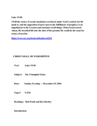 Luke 19:40
19:40 the stones. Eventhe inanimate creationis under God’s control, for He
made it, and the opposition of mere men to the fulfillment of prophecy is no
impediment to the Creatorand Sustainerof all things. When God created
Adam, He breathed life into the dust of the ground; He could do the same for
stones, if need be.
https://www.icr.org/books/defenders/6254/
CHRIST SHALL BE WORSHIPPED
Text: Luke 19:40
Subject: The Triumphal Entry
Date: Sunday Evening — December19, 2004
Tape # Y-53b
Readings: Bob Pruitt and Rex Bartley
Introduction:
 