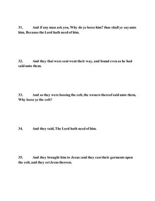 31. And if any man ask you, Why do ye loose him? thus shall ye sayunto
him, Because the Lord hath need of him.
32. And they that were sent went their way, and found even as he had
said unto them.
33. And as they were loosing the colt, the owners thereofsaid unto them,
Why loose ye the colt?
34. And they said, The Lord hath need of him.
35. And they brought him to Jesus:and they casttheir garments upon
the colt, and they setJesus thereon.
 