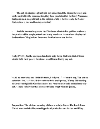 · Though his disciples clearlydid not understand the things they saw and
spoke until after the resurrection, they here proclaim that the lowly Nazarene,
that poor man, insignificant in the opinion of all, is the Messiah, the Sonof
God, whose is just and having salvation!
· And the answerhe gave to the Pharisees who tried to gethim to silence
the praises ofhis people, stands out in my mind as a tremendous display and
declarationof his glorious Personas the God-man, our Savior.
(Luke 19:40) And he answeredand said unto them, I tell you that, if these
should hold their peace, the stones would immediately cry out.
“And he answeredand said unto them, I tell you…” — as if to say, You canbe
certain of this. — “that, if these should hold their peace,” if they did not sing
my praise and glorify God because ofme, “the stones would immediately cry
out.” These very rocks that I createdwould erupt with my praise.
Proposition:The obvious meaning of those words is this.— The Lord Jesus
Christ must and shall be worshipped and praisedas our Savior and King.
 
