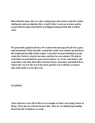 Blessedbe his name, there is a day coming when all creatures and all creation
shall praise and worship him (Rev. 4 and 5). But I want you to know and be
assuredthat he must and shall be worshipped and praised in this world by
some.
We preachthe gospelto all men. We send out the message ofGod’s free grace
and salvationin Christ, literally, around the world. You send me up and down
the length and breadth of this country week afterweek proclaiming to needy
souls who Christ is, what he has done, and how he saves sinners. We help to
send others to proclaim free grace to lost sinners. As we do, some believe and
some believe not. But, blessedbe Godour Savior, some must and shall believe.
That is the way it is, the way it has been, and the wayit shall be, as long as
time shall stand. Let me show you.
EXAMPLE
Turn with me to Acts 28:24. Here is an example of what I am saying. Paul is at
Rome. There the Jews desiredto hear him. After he was finished persuading
them from the Scriptures, we read…
 