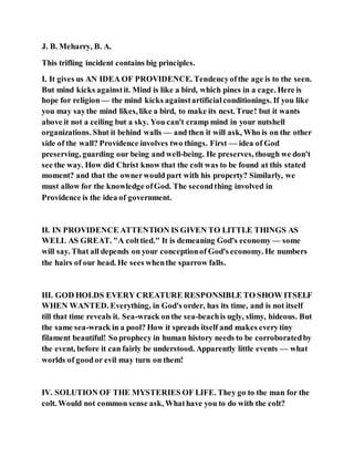 J. B. Meharry, B. A.
This trifling incident contains big principles.
I. It gives us AN IDEA OF PROVIDENCE. Tendencyofthe age is to the seen.
But mind kicks againstit. Mind is like a bird, which pines in a cage. Here is
hope for religion— the mind kicks againstartificialconditionings. If you like
you may saythe mind likes, like a bird, to make its nest. True! but it wants
above it not a ceiling but a sky. You can't cramp mind in your nutshell
organizations. Shut it behind walls — and then it will ask, Who is on the other
side of the wall? Providence involves two things. First — idea of God
preserving, guarding our being and well-being. He preserves, though we don't
see the way. How did Christ know that the colt was to be found at this stated
moment? and that the ownerwould part with his property? Similarly, we
must allow for the knowledge ofGod. The secondthing involved in
Providence is the idea of government.
II. IN PROVIDENCE ATTENTION IS GIVEN TO LITTLE THINGS AS
WELL AS GREAT. "A colttied." It is demeaning God's economy — some
will say. That all depends on your conceptionof God's economy. He numbers
the hairs of our head. He sees whenthe sparrow falls.
III. GOD HOLDS EVERY CREATURE RESPONSIBLE TO SHOW ITSELF
WHEN WANTED. Everything, in God's order, has its time, and is not itself
till that time reveals it. Sea-wrack onthe sea-beachis ugly, slimy, hideous. But
the same sea-wrack in a pool? How it spreads itself and makes everytiny
filament beautiful! So prophecy in human history needs to be corroboratedby
the event, before it can fairly be understood. Apparently little events — what
worlds of goodor evil may turn on them!
IV. SOLUTION OF THE MYSTERIES OF LIFE. They go to the man for the
colt. Would not common sense ask, Whathave you to do with the colt?
 