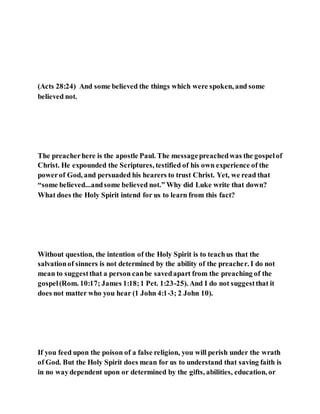 (Acts 28:24) And some believed the things which were spoken, and some
believed not.
The preacherhere is the apostle Paul. The messagepreachedwas the gospelof
Christ. He expounded the Scriptures, testified of his own experience of the
powerof God, and persuaded his hearers to trust Christ. Yet, we read that
“some believed...andsome believed not.” Why did Luke write that down?
What does the Holy Spirit intend for us to learn from this fact?
Without question, the intention of the Holy Spirit is to teachus that the
salvationof sinners is not determined by the ability of the preacher. I do not
mean to suggestthat a person canbe savedapart from the preaching of the
gospel(Rom. 10:17; James 1:18;1 Pet. 1:23-25). And I do not suggestthat it
does not matter who you hear (1 John 4:1-3; 2 John 10).
If you feed upon the poison of a false religion, you will perish under the wrath
of God. But the Holy Spirit does mean for us to understand that saving faith is
in no waydependent upon or determined by the gifts, abilities, education, or
 