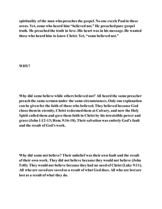 spirituality of the man who preaches the gospel. No one excels Paulin these
areas. Yet, some who heard him “believed not.” He preachedpure gospel
truth. He preached the truth in love. His heart was in his message.He wanted
those who heard him to know Christ. Yet, “some believed not.”
WHY?
Why did some believe while others believed not? All heard the same preacher
preach the same sermon under the same circumstances. Only one explanation
can be given for the faith of those who believed. They believed because God
chose them in eternity, Christ redeemedthem at Calvary, and now the Holy
Spirit called them and gave them faith in Christ by his irresistible power and
grace (John 1:12-13;Rom. 9:16-18). Their salvation was entirely God’s fault
and the result of God’s work.
Why did some not believe? Their unbelief was their own fault and the result
of their own work. They did not believe because they would not believe (John
5:40). They would not believe because theyhad no need of Christ (Luke 9:11).
All who are savedare savedas a result of what God does. All who are lostare
lost as a result of what they do.
 