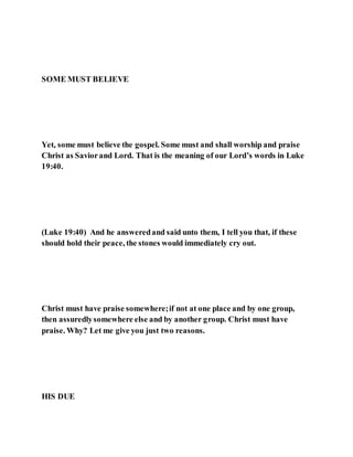 SOME MUST BELIEVE
Yet, some must believe the gospel. Some must and shall worship and praise
Christ as Saviorand Lord. That is the meaning of our Lord’s words in Luke
19:40.
(Luke 19:40) And he answeredand said unto them, I tell you that, if these
should hold their peace, the stones would immediately cry out.
Christ must have praise somewhere;if not at one place and by one group,
then assuredlysomewhere else and by another group. Christ must have
praise. Why? Let me give you just two reasons.
HIS DUE
 
