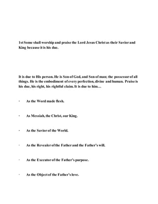 1stSome shall worship and praise the Lord Jesus Christas their Saviorand
King because it is his due.
It is due to His person. He is Son of God, and Son of man; the possessorof all
things. He is the embodiment of every perfection, divine and human. Praise is
his due, his right, his rightful claim. It is due to him…
· As the Word made flesh.
· As Messiah, the Christ, our King.
· As the Saviorof the World.
· As the Revealerofthe Fatherand the Father’s will.
· As the Executorof the Father’s purpose.
· As the Objectof the Father’s love.
 