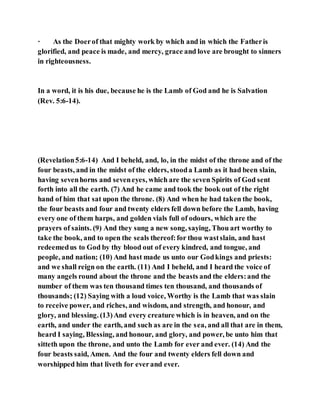 · As the Doerof that mighty work by which and in which the Fatheris
glorified, and peace is made, and mercy, grace and love are brought to sinners
in righteousness.
In a word, it is his due, because he is the Lamb of God and he is Salvation
(Rev. 5:6-14).
(Revelation5:6-14) And I beheld, and, lo, in the midst of the throne and of the
four beasts, and in the midst of the elders, stooda Lamb as it had been slain,
having sevenhorns and seveneyes, which are the seven Spirits of God sent
forth into all the earth. (7) And he came and took the book out of the right
hand of him that sat upon the throne. (8) And when he had taken the book,
the four beasts and four and twenty elders fell down before the Lamb, having
every one of them harps, and golden vials full of odours, which are the
prayers of saints. (9) And they sung a new song, saying, Thou art worthy to
take the book, and to open the seals thereof:for thou wastslain, and hast
redeemedus to God by thy blood out of every kindred, and tongue, and
people, and nation; (10) And hast made us unto our Godkings and priests:
and we shall reign on the earth. (11) And I beheld, and I heard the voice of
many angels round about the throne and the beasts and the elders:and the
number of them was ten thousand times ten thousand, and thousands of
thousands; (12) Saying with a loud voice, Worthy is the Lamb that was slain
to receive power, and riches, and wisdom, and strength, and honour, and
glory, and blessing. (13)And every creature which is in heaven, and on the
earth, and under the earth, and such as are in the sea, and all that are in them,
heard I saying, Blessing, and honour, and glory, and power, be unto him that
sitteth upon the throne, and unto the Lamb for ever and ever. (14) And the
four beasts said, Amen. And the four and twenty elders fell down and
worshipped him that liveth for everand ever.
 