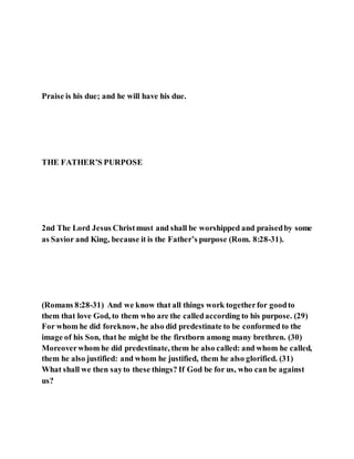 Praise is his due; and he will have his due.
THE FATHER’S PURPOSE
2nd The Lord Jesus Christmust and shall be worshipped and praisedby some
as Savior and King, because it is the Father’s purpose (Rom. 8:28-31).
(Romans 8:28-31) And we know that all things work togetherfor goodto
them that love God, to them who are the calledaccording to his purpose. (29)
For whom he did foreknow, he also did predestinate to be conformed to the
image of his Son, that he might be the firstborn among many brethren. (30)
Moreoverwhom he did predestinate, them he also called: and whom he called,
them he also justified: and whom he justified, them he also glorified. (31)
What shall we then sayto these things? If God be for us, who can be against
us?
 